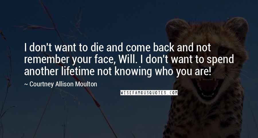 Courtney Allison Moulton Quotes: I don't want to die and come back and not remember your face, Will. I don't want to spend another lifetime not knowing who you are!