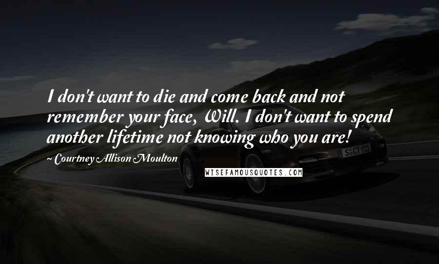 Courtney Allison Moulton Quotes: I don't want to die and come back and not remember your face, Will. I don't want to spend another lifetime not knowing who you are!