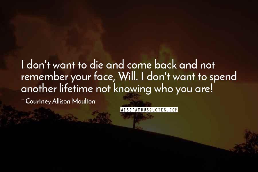 Courtney Allison Moulton Quotes: I don't want to die and come back and not remember your face, Will. I don't want to spend another lifetime not knowing who you are!