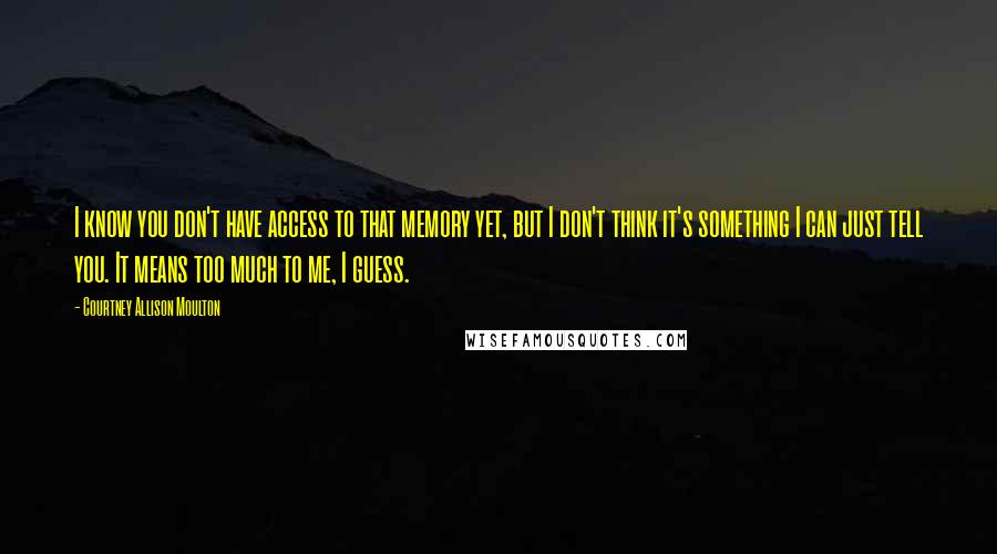 Courtney Allison Moulton Quotes: I know you don't have access to that memory yet, but I don't think it's something I can just tell you. It means too much to me, I guess.