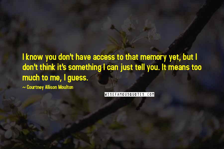 Courtney Allison Moulton Quotes: I know you don't have access to that memory yet, but I don't think it's something I can just tell you. It means too much to me, I guess.