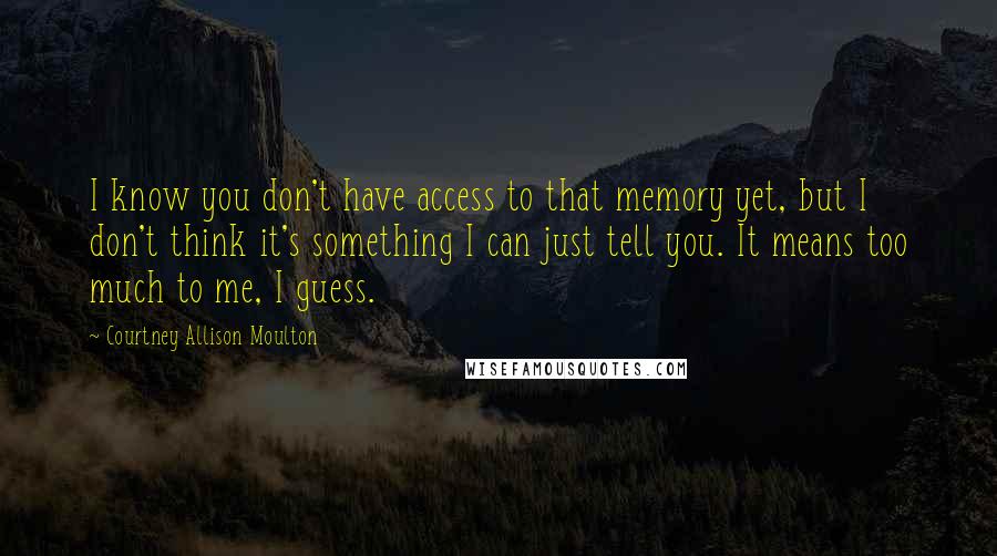 Courtney Allison Moulton Quotes: I know you don't have access to that memory yet, but I don't think it's something I can just tell you. It means too much to me, I guess.