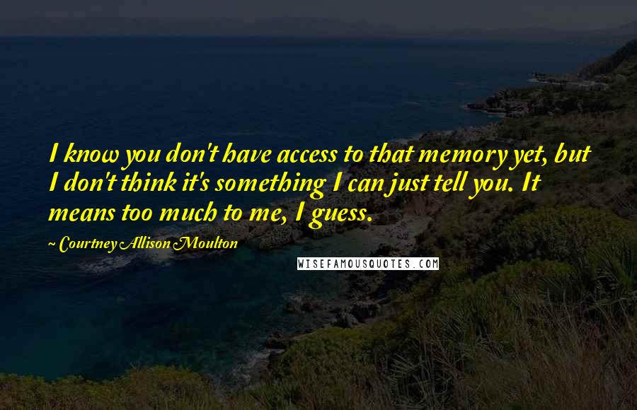 Courtney Allison Moulton Quotes: I know you don't have access to that memory yet, but I don't think it's something I can just tell you. It means too much to me, I guess.