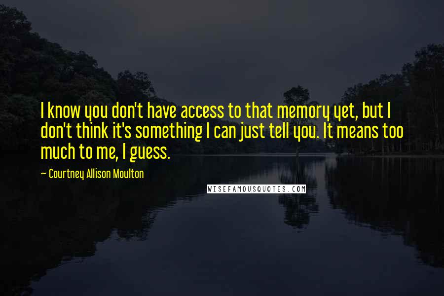 Courtney Allison Moulton Quotes: I know you don't have access to that memory yet, but I don't think it's something I can just tell you. It means too much to me, I guess.