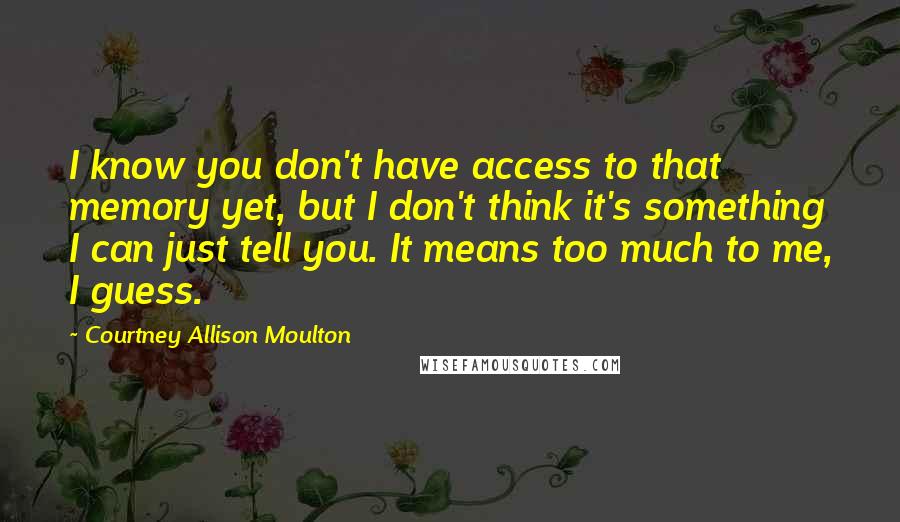 Courtney Allison Moulton Quotes: I know you don't have access to that memory yet, but I don't think it's something I can just tell you. It means too much to me, I guess.