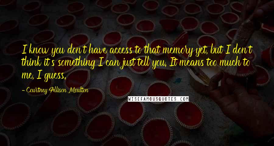 Courtney Allison Moulton Quotes: I know you don't have access to that memory yet, but I don't think it's something I can just tell you. It means too much to me, I guess.