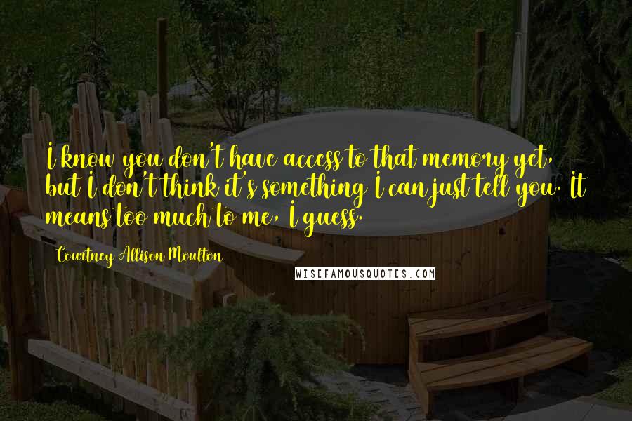 Courtney Allison Moulton Quotes: I know you don't have access to that memory yet, but I don't think it's something I can just tell you. It means too much to me, I guess.