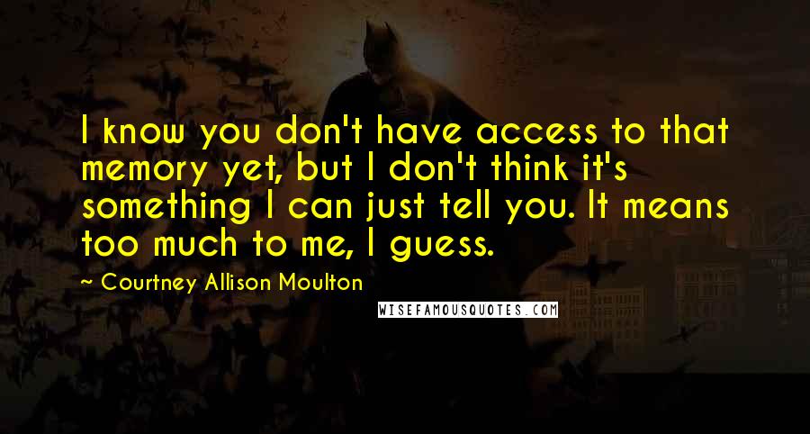 Courtney Allison Moulton Quotes: I know you don't have access to that memory yet, but I don't think it's something I can just tell you. It means too much to me, I guess.