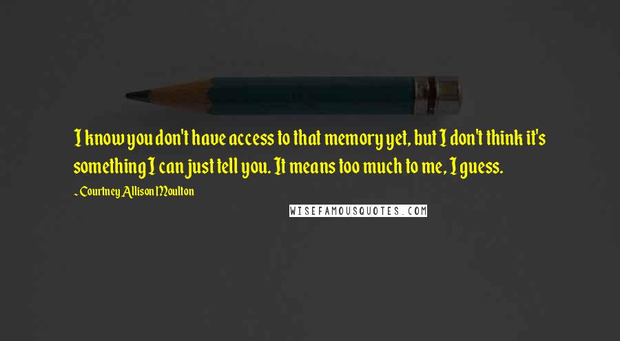 Courtney Allison Moulton Quotes: I know you don't have access to that memory yet, but I don't think it's something I can just tell you. It means too much to me, I guess.