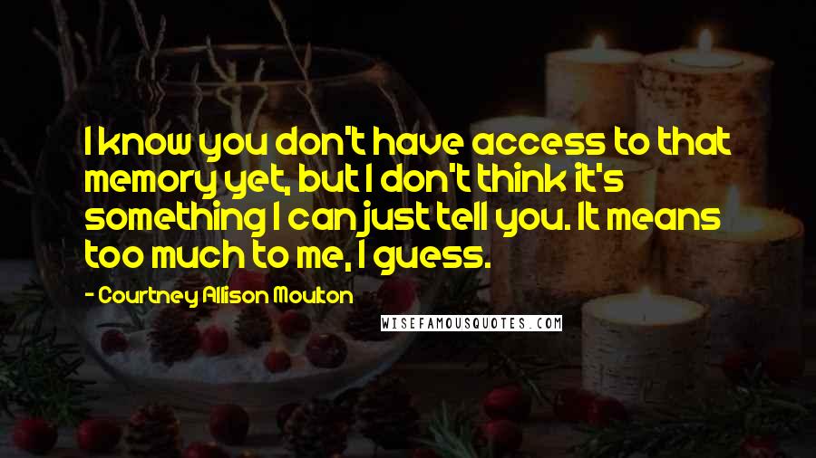 Courtney Allison Moulton Quotes: I know you don't have access to that memory yet, but I don't think it's something I can just tell you. It means too much to me, I guess.