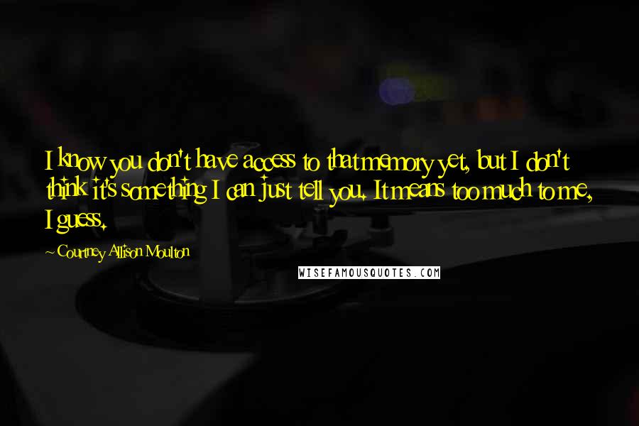 Courtney Allison Moulton Quotes: I know you don't have access to that memory yet, but I don't think it's something I can just tell you. It means too much to me, I guess.