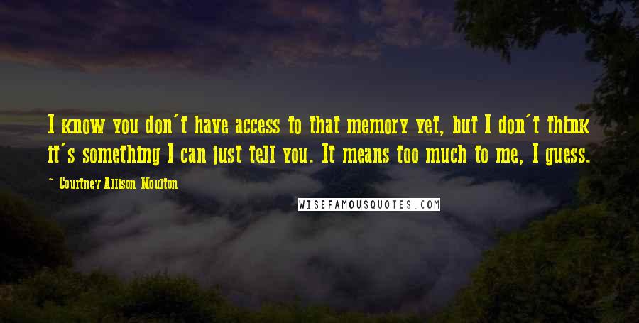 Courtney Allison Moulton Quotes: I know you don't have access to that memory yet, but I don't think it's something I can just tell you. It means too much to me, I guess.