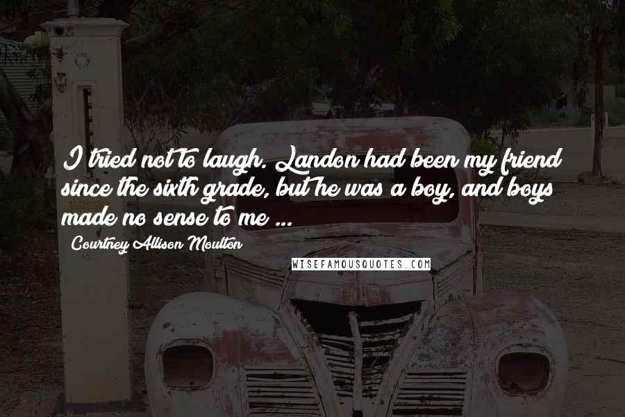 Courtney Allison Moulton Quotes: I tried not to laugh. Landon had been my friend since the sixth grade, but he was a boy, and boys made no sense to me ...