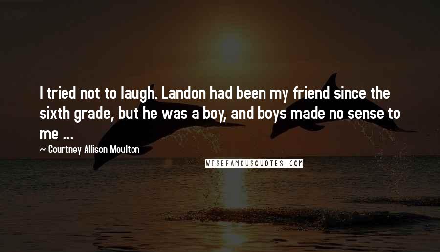 Courtney Allison Moulton Quotes: I tried not to laugh. Landon had been my friend since the sixth grade, but he was a boy, and boys made no sense to me ...