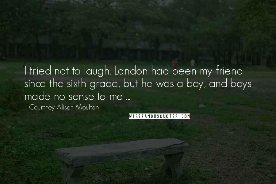 Courtney Allison Moulton Quotes: I tried not to laugh. Landon had been my friend since the sixth grade, but he was a boy, and boys made no sense to me ...