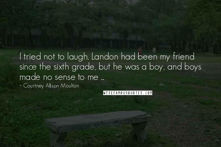 Courtney Allison Moulton Quotes: I tried not to laugh. Landon had been my friend since the sixth grade, but he was a boy, and boys made no sense to me ...