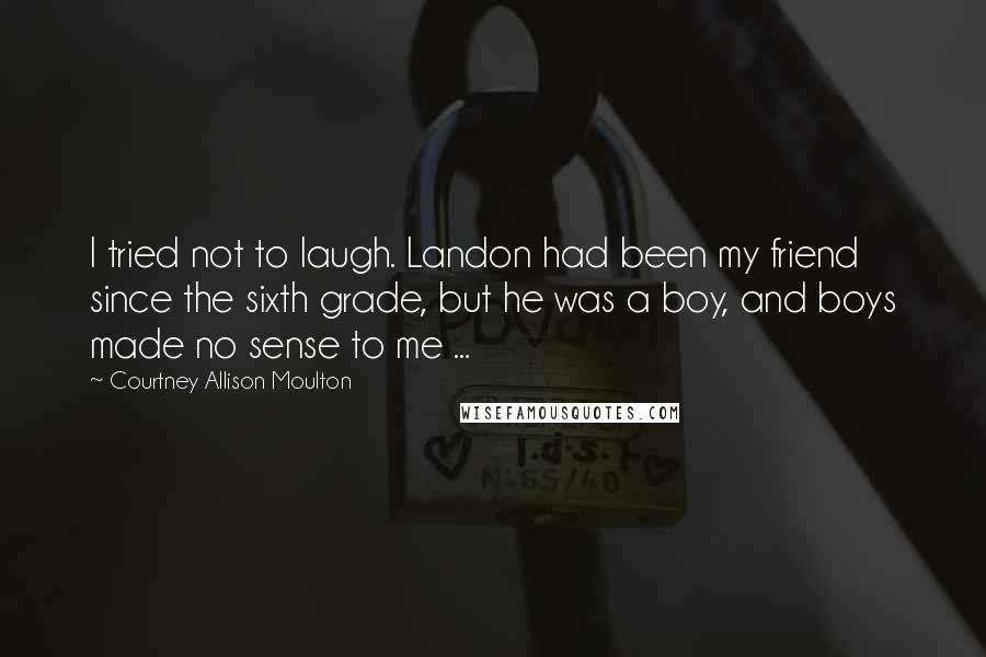 Courtney Allison Moulton Quotes: I tried not to laugh. Landon had been my friend since the sixth grade, but he was a boy, and boys made no sense to me ...