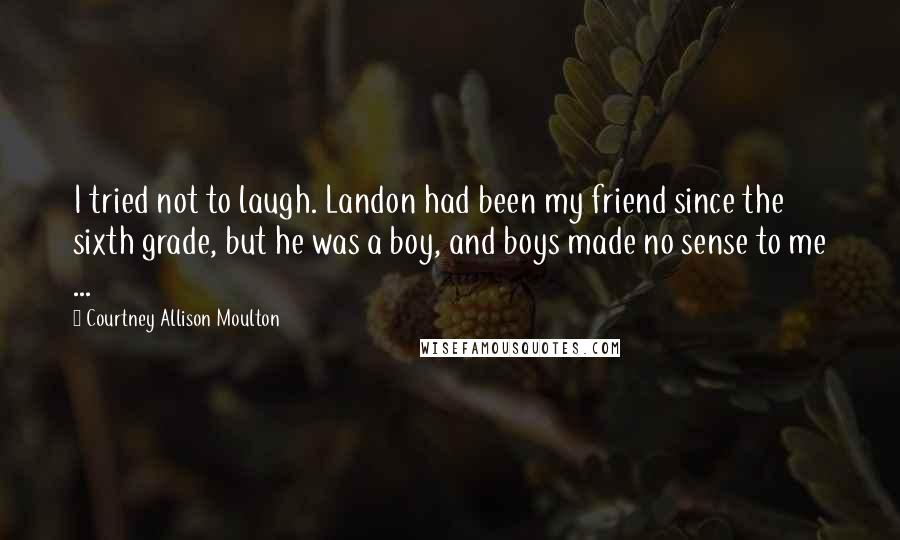 Courtney Allison Moulton Quotes: I tried not to laugh. Landon had been my friend since the sixth grade, but he was a boy, and boys made no sense to me ...