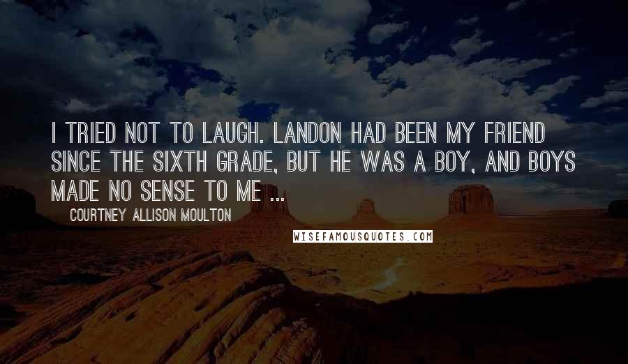 Courtney Allison Moulton Quotes: I tried not to laugh. Landon had been my friend since the sixth grade, but he was a boy, and boys made no sense to me ...