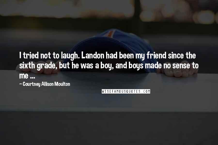 Courtney Allison Moulton Quotes: I tried not to laugh. Landon had been my friend since the sixth grade, but he was a boy, and boys made no sense to me ...