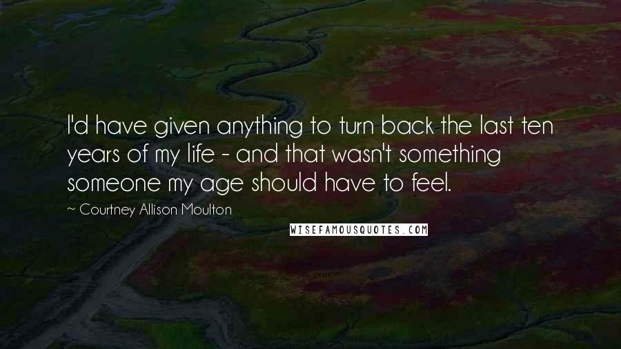 Courtney Allison Moulton Quotes: I'd have given anything to turn back the last ten years of my life - and that wasn't something someone my age should have to feel.