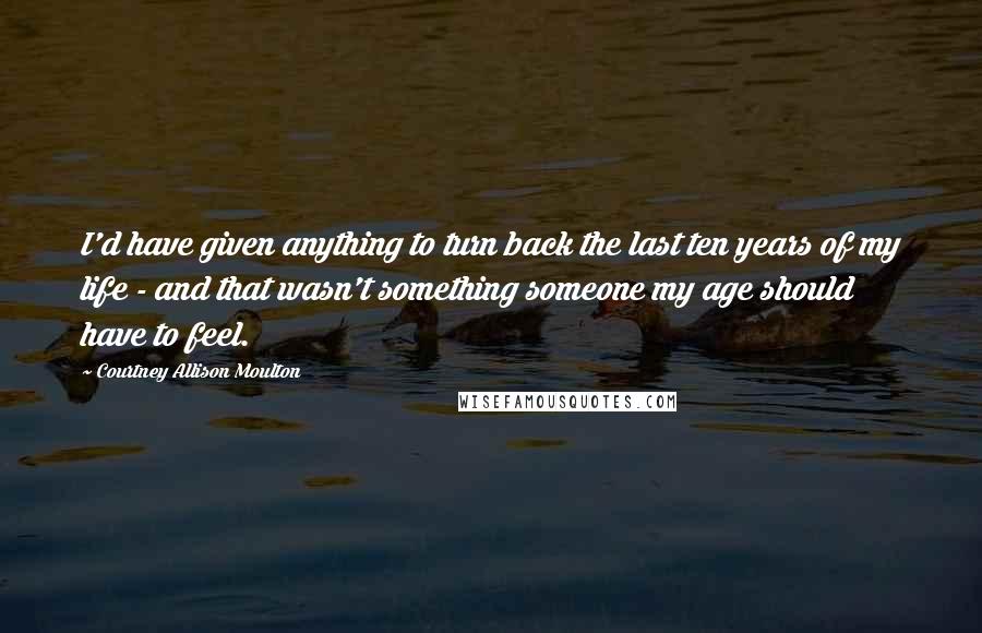 Courtney Allison Moulton Quotes: I'd have given anything to turn back the last ten years of my life - and that wasn't something someone my age should have to feel.