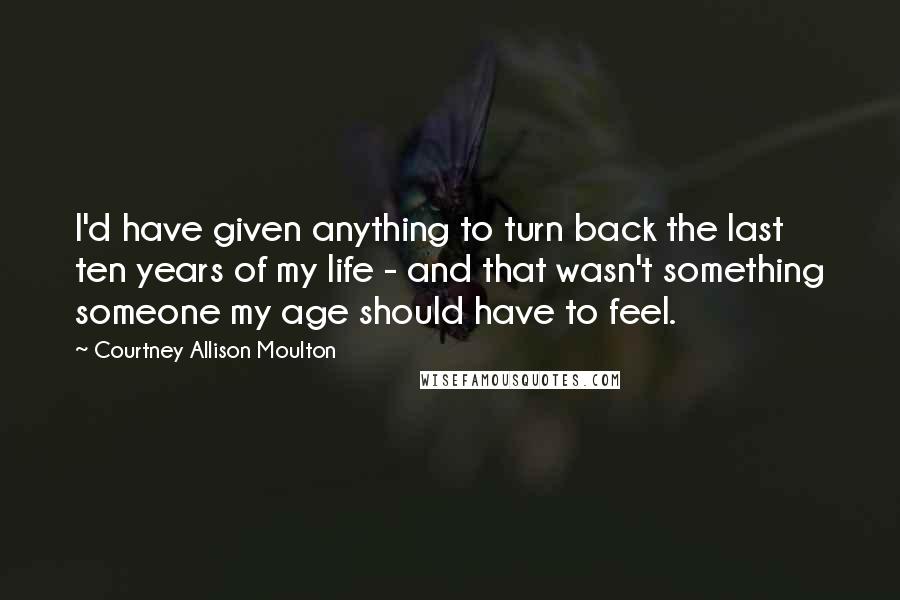 Courtney Allison Moulton Quotes: I'd have given anything to turn back the last ten years of my life - and that wasn't something someone my age should have to feel.