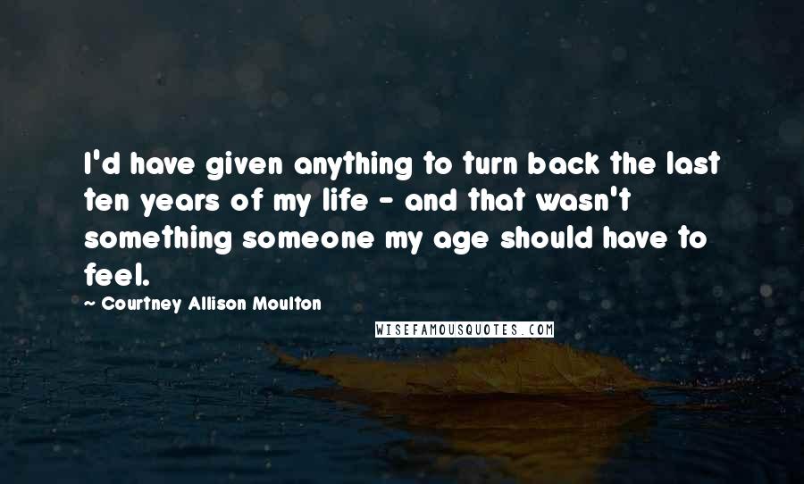 Courtney Allison Moulton Quotes: I'd have given anything to turn back the last ten years of my life - and that wasn't something someone my age should have to feel.