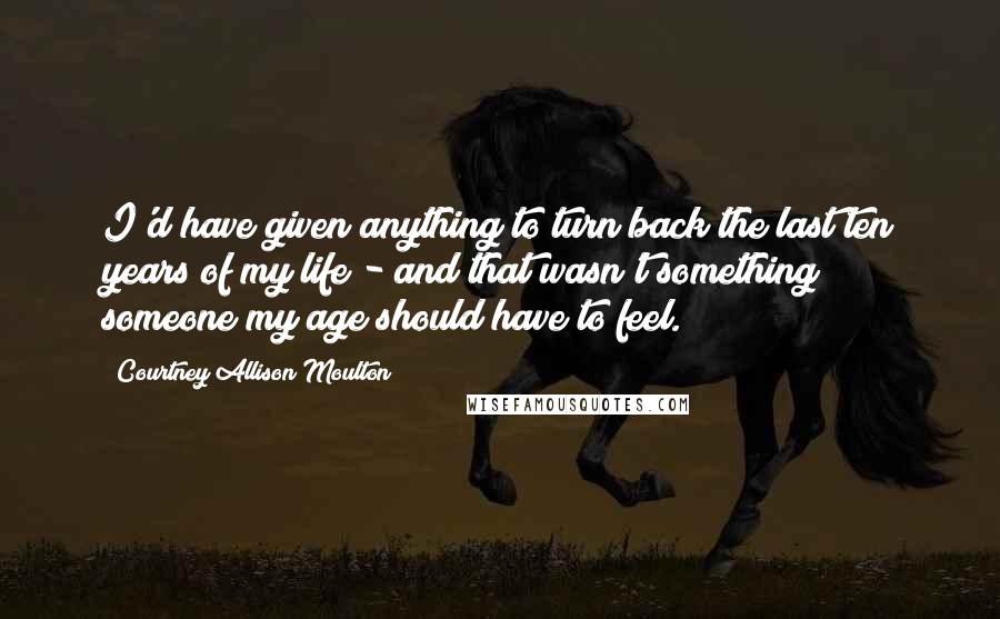 Courtney Allison Moulton Quotes: I'd have given anything to turn back the last ten years of my life - and that wasn't something someone my age should have to feel.