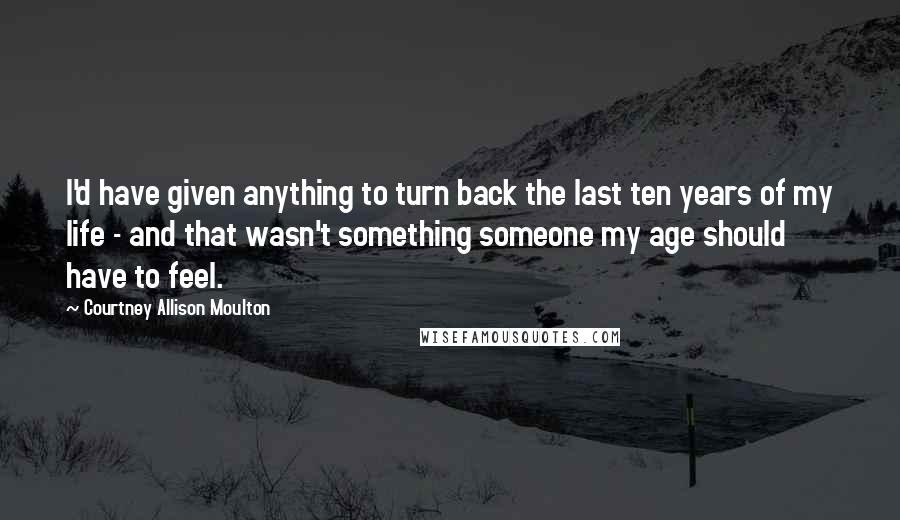 Courtney Allison Moulton Quotes: I'd have given anything to turn back the last ten years of my life - and that wasn't something someone my age should have to feel.