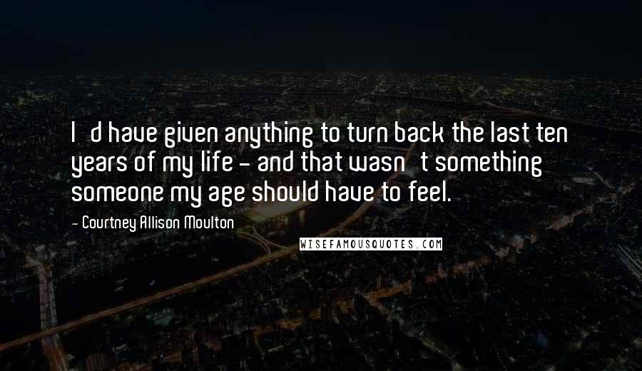 Courtney Allison Moulton Quotes: I'd have given anything to turn back the last ten years of my life - and that wasn't something someone my age should have to feel.