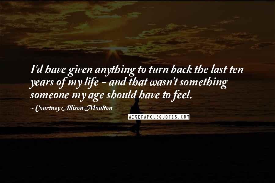 Courtney Allison Moulton Quotes: I'd have given anything to turn back the last ten years of my life - and that wasn't something someone my age should have to feel.