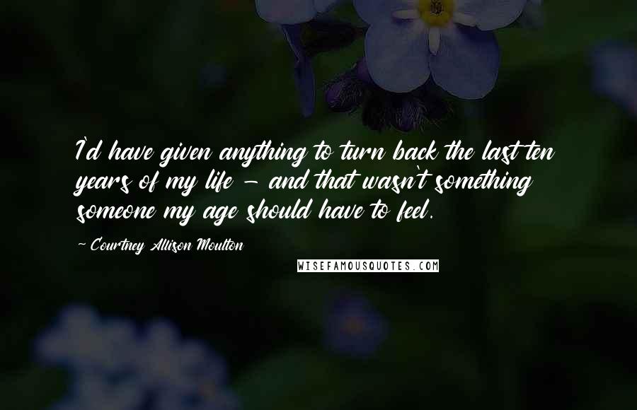 Courtney Allison Moulton Quotes: I'd have given anything to turn back the last ten years of my life - and that wasn't something someone my age should have to feel.