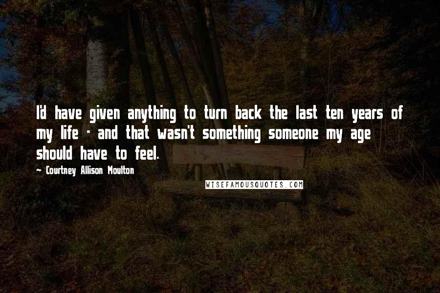 Courtney Allison Moulton Quotes: I'd have given anything to turn back the last ten years of my life - and that wasn't something someone my age should have to feel.
