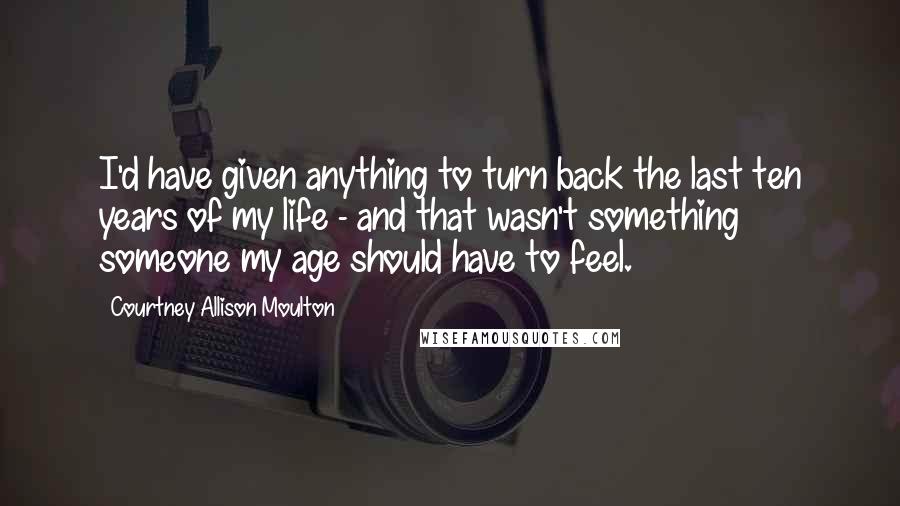 Courtney Allison Moulton Quotes: I'd have given anything to turn back the last ten years of my life - and that wasn't something someone my age should have to feel.