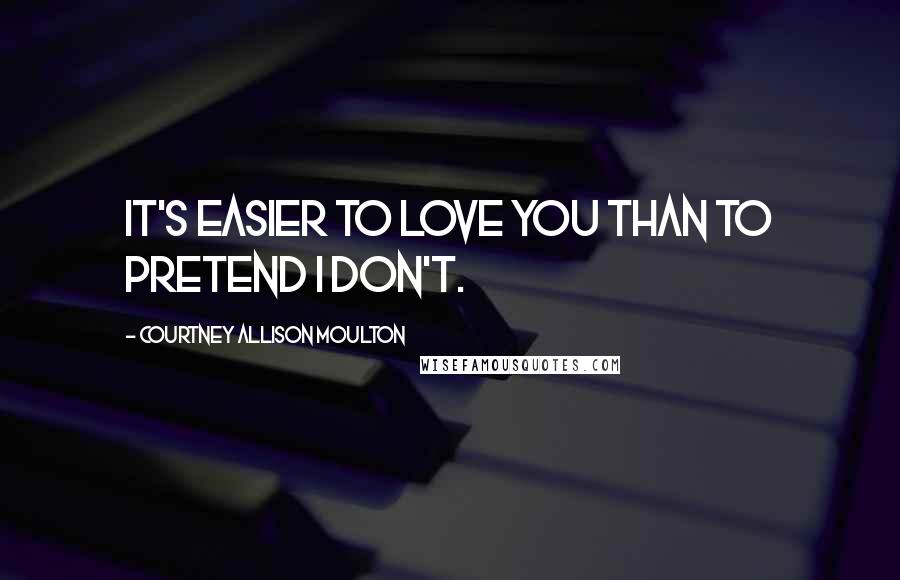 Courtney Allison Moulton Quotes: It's easier to love you than to pretend I don't.