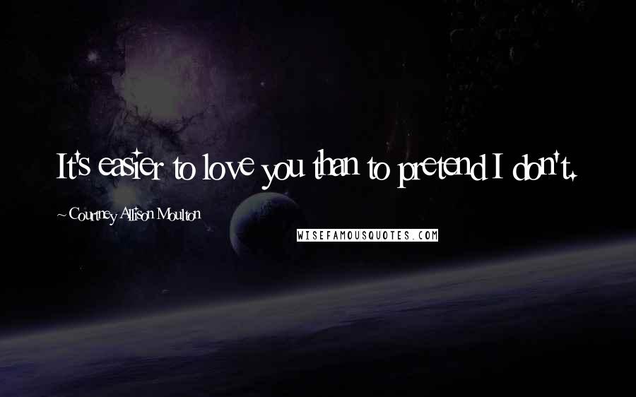 Courtney Allison Moulton Quotes: It's easier to love you than to pretend I don't.