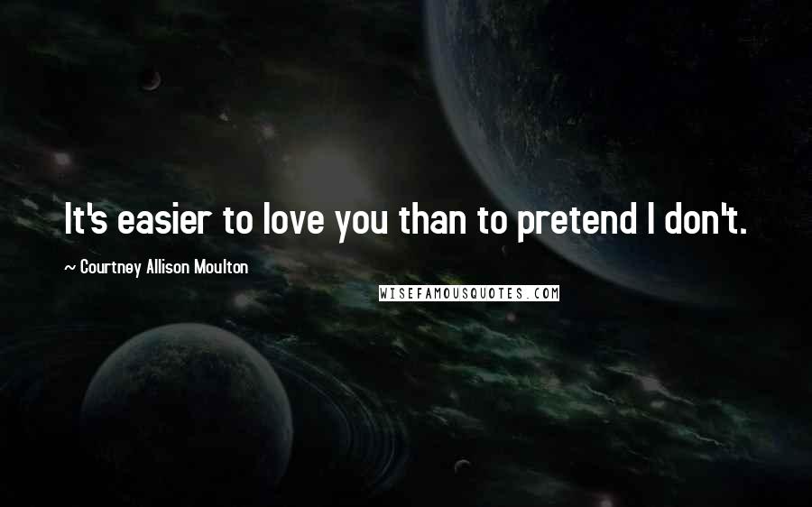 Courtney Allison Moulton Quotes: It's easier to love you than to pretend I don't.