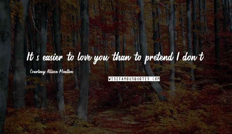 Courtney Allison Moulton Quotes: It's easier to love you than to pretend I don't.