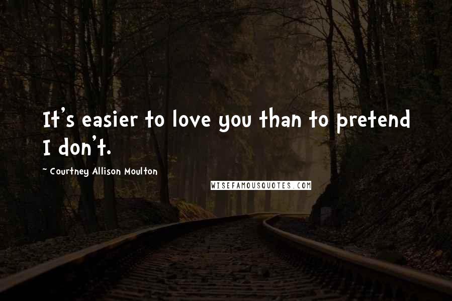 Courtney Allison Moulton Quotes: It's easier to love you than to pretend I don't.