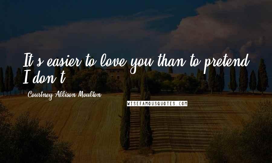 Courtney Allison Moulton Quotes: It's easier to love you than to pretend I don't.