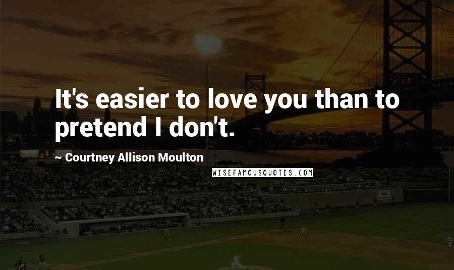 Courtney Allison Moulton Quotes: It's easier to love you than to pretend I don't.