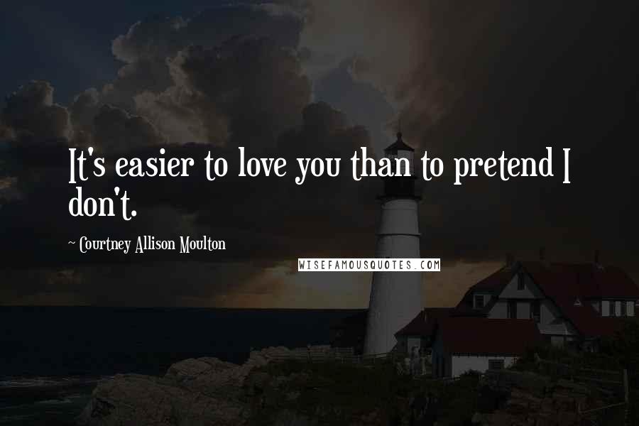 Courtney Allison Moulton Quotes: It's easier to love you than to pretend I don't.