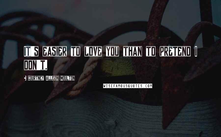 Courtney Allison Moulton Quotes: It's easier to love you than to pretend I don't.