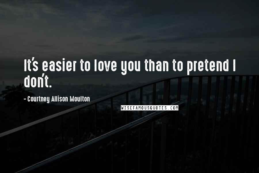 Courtney Allison Moulton Quotes: It's easier to love you than to pretend I don't.