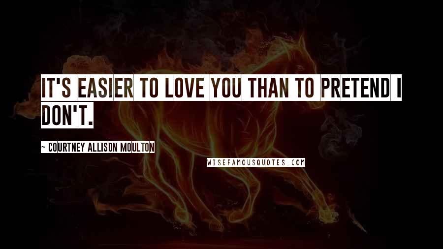 Courtney Allison Moulton Quotes: It's easier to love you than to pretend I don't.