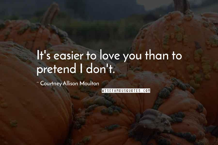 Courtney Allison Moulton Quotes: It's easier to love you than to pretend I don't.