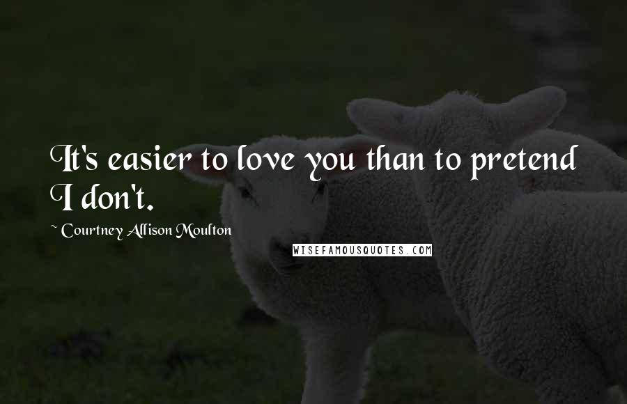 Courtney Allison Moulton Quotes: It's easier to love you than to pretend I don't.