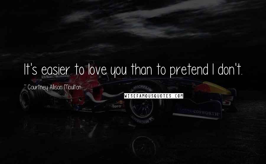 Courtney Allison Moulton Quotes: It's easier to love you than to pretend I don't.