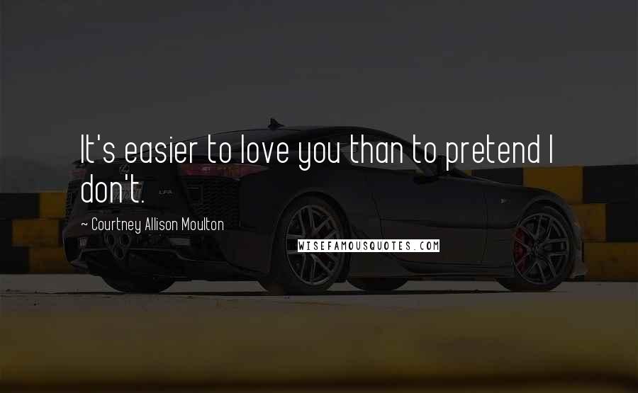 Courtney Allison Moulton Quotes: It's easier to love you than to pretend I don't.